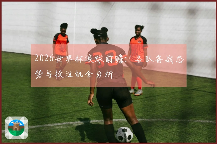 2026世界杯滚球前瞻：各队备战态势与投注机会分析