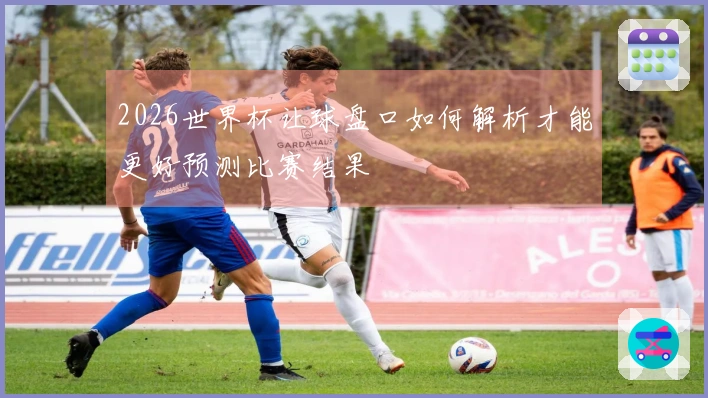 2026世界杯让球盘口如何解析才能更好预测比赛结果