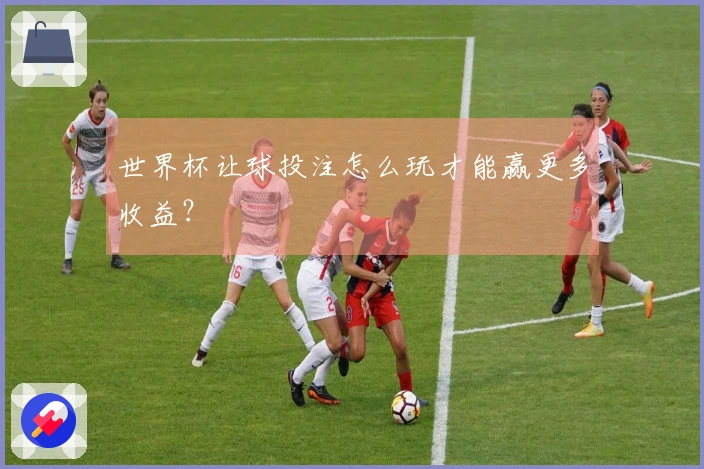 世界杯让球投注怎么玩才能赢更多收益？